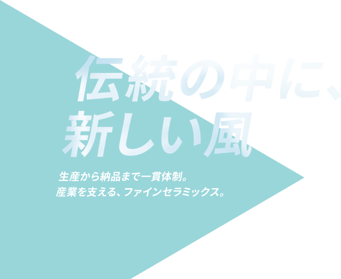 伝統の中に、新しい風 生産から納品まで一貫体制。産業を支える、ファインセラミックス。